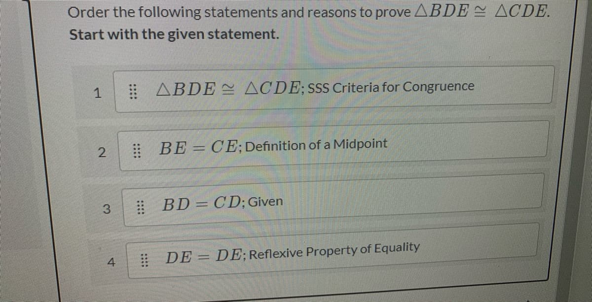 Order the following statements and reasons to prove ABDE ACDE.
Start with the given statement.
# ABDE ACDE;SsS Criteria for Congruence
2.
# BE = CE; Definition of a Midpoint
3.
! BD = CD; Given
4
E DE = DE; Reflexive Property of Equality
