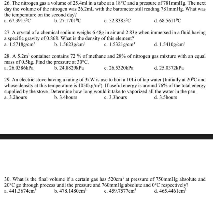 26. The nitrogen gas a volume of 25.4ml in a tube at a 18°C and a pressure of 781mmHg. The next
day the volume of the nitrogen was 26.2mL with the barometer still reading 781mmHg. What was
the temperature on the second day?
a. 67.3915°C
b. 27.1701°C
c. 52.8385°C
d. 68.5611°C
27. A crystal of a chemical sodium weighs 6.48g in air and 2.83g when immersed in a fluid having
a specific gravity of 0.868. What is the density of this element?
a. 1.5718g/cm³
b. 1.5623g/cm³
c. 1.5321g/cm³
d. 1.5410g/cm3
28. A 5.2m³ container contains 72 % of methane and 28% of nitrogen gas mixture with an equal
mass of 0.5kg. Find the pressure at 30°C.
a. 26.0386kPa
b. 24.8829kPa
c. 26.5320kPa
d. 25.0372kPa
29. An electric stove having a rating of 3kW is use to boil a 10Li of tap water (Initially at 20°C and
whose density at this temperature is 1050kg/m³). If useful energy is around 76% of the total energy
supplied by the stove. Determine how long would it take to vaporized all the water in the pan.
a. 3.2hours
b. 3.4hours
c. 3.3hours
d. 3.5hours
30. What is the final volume if a certain gas has 520cm³ at pressure of 750mmHg absolute and
20°C go through process until the pressure and 760mmHg absolute and 0°C respectively?
a. 441.3674cm³
b. 478.1480cm³
c. 459.7577cm³
d. 465.4461cm³
