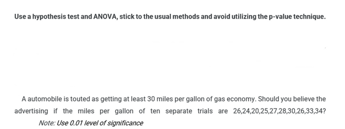 Use a hypothesis test and ANOVA, stick to the usual methods and avoid utilizing the p-value technique.
A automobile is touted as getting at least 30 miles per gallon of gas economy. Should you believe the
advertising if the miles per gallon of ten separate trials are 26,24,20,25,27,28,30,26,33,34?
Note: Use 0.01 level of significance
