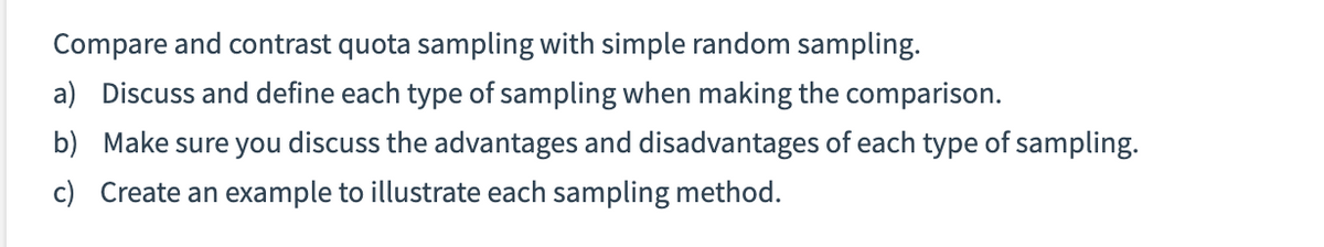 Compare and contrast quota sampling with simple random sampling.
a) Discuss and define each type of sampling when making the comparison.
b) Make sure you discuss the advantages and disadvantages of each type of sampling.
c) Create an example to illustrate each sampling method.
