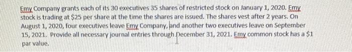 Emy Company grants each of its 30 executives 35 shares of restricted stock on January 1, 2020. Emy
stock is trading at $25 per share at the time the shares are issued. The shares vest after 2 years. On
August 1, 2020, four executives leave Emy Company, and another two executives leave on September
15, 2021. Provide all necessary journal entries through December 31, 2021. Emy common stock has a $1
par value.
