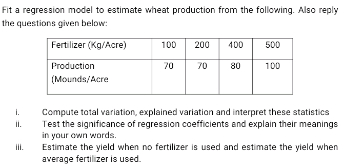 Fit a regression model to estimate wheat production from the following. Also reply
the questions given below:
Fertilizer (Kg/Acre)
100
200
400
500
Production
70
70
80
100
(Mounds/Acre
Compute total variation, explained variation and interpret these statistics
Test the significance of regression coefficients and explain their meanings
in your own words.
Estimate the yield when no fertilizer is used and estimate the yield when
average fertilizer is used.
i.
ii.
ii.
