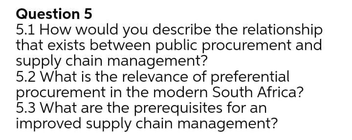 Question 5
5.1 How would you describe the relationship
that exists between public procurement and
supply chain management?
5.2 What is the relevance of preferential
procurement in the modern South Africa?
5.3 What are the prerequisites for an
improved supply chain management?
