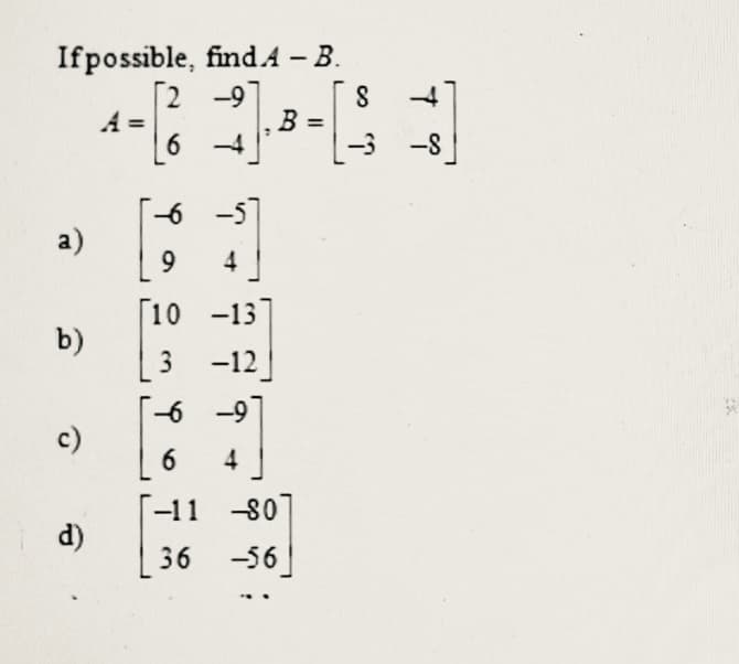 Ifpossible, find.A – B.
[2 -9]
A =
S
B =
-3 -8
-6
a)
9
4
[10 -13
b)
-12
-6 -9
c)
6
4
-11 -80
d)
36
-56
3.
