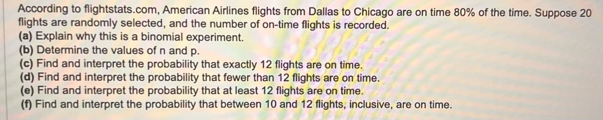 According to flightstats.com, American Airlines flights from Dallas to Chicago are on time 80% of the time. Suppose 20
flights are randomly selected, and the number of on-time flights is recorded.
(a) Explain why this is a binomial experiment.
(b) Determine the values of n and p.
(c) Find and interpret the probability that exactly 12 flights are on time.
(d) Find and interpret the probability that fewer than 12 flights are on time.
(e) Find and interpret the probability that at least 12 flights are on time.
(f) Find and interpret the probability that between 10 and 12 flights, inclusive, are on time.