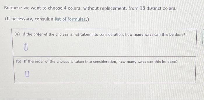 Suppose we want to choose 4 colors, without replacement, from 18 distinct colors.
(If necessary, consult a list of formulas.)
(a) If the order of the choices is not taken into consideration, how many ways can this be done?
(b) If the order of the choices is taken into consideration, how many ways can this be done?