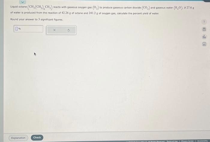 Liquid octane (CH, (CH₂), CH₂) reacts with gaseous oxygen gas (0₂) to produce gaseous carbon dioxide (CO₂) and gaseous water (H₂O). Ir 27.6 g
of water is produced from the reaction of 42.26 g of octane and 241.2 g of oxygen gas, calculate the percent yield of water.
Round your answer to 3 significant figures.
0%
Explanation
Check
3055
2
HELLO MUHores Reserved Terms of Use Privacy Center Accessibilty