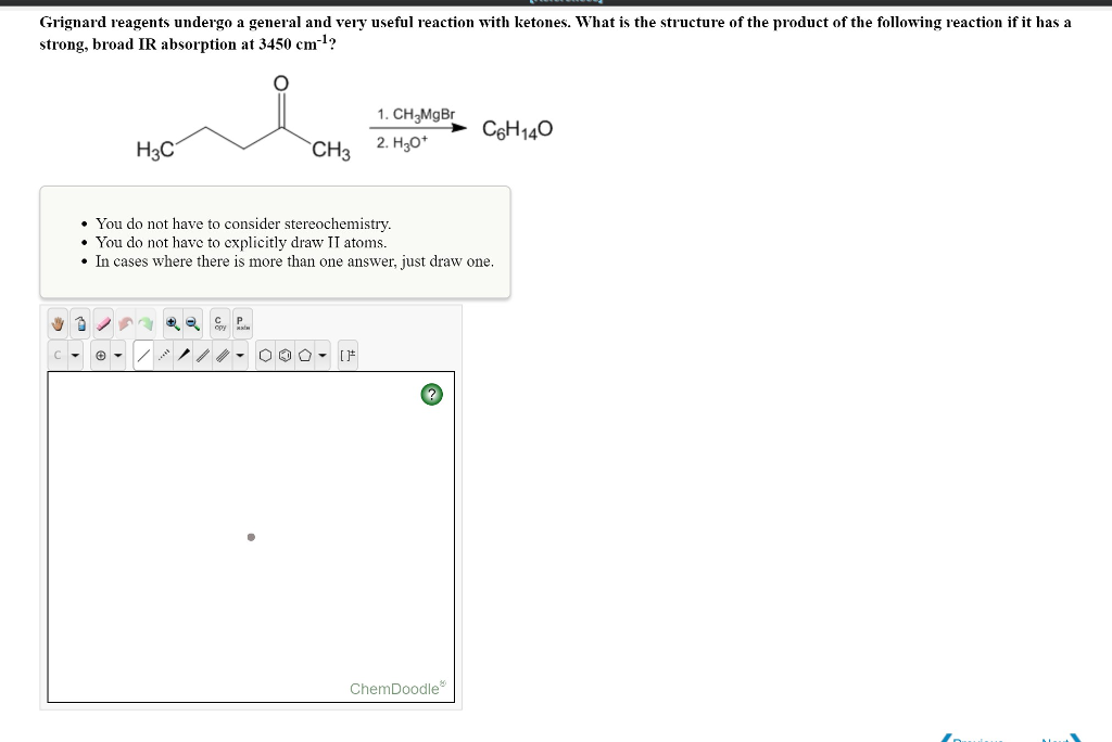 Grignard reagents undergo a general and very useful reaction with ketones. What is the structure of the product of the following reaction if it has a
strong, broad IR absorption at 3450 cm-¹?
H3C
3
CH3
1. CH₂MgBr
2. H3O+
You do not have to consider stereochemistry.
You do not have to explicitly draw II atoms.
• In cases where there is more than one answer, just draw one.
000 - IF
C6H140
ChemDoodle