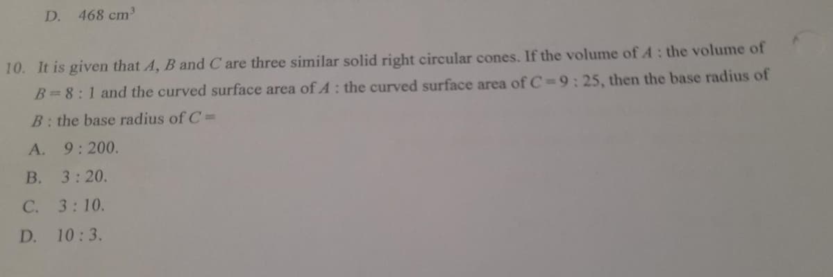 D. 468 cm³
10. It is given that A, B and C are three similar solid right circular cones. If the volume of A: the volume of
B=8:1 and the curved surface area of A: the curved surface area of C= 9:25, then the base radius of
B: the base radius of C=
A. 9:200.
B. 3:20.
C. 3:10.
D. 10:3.