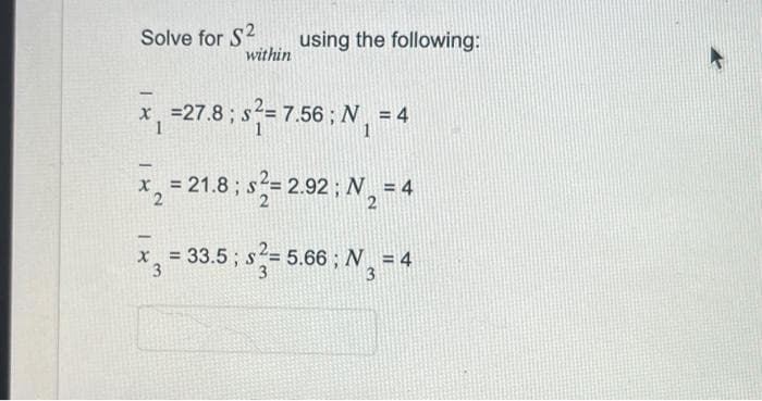 Solve for S2
within
using the following:
-
x₁ = 27.8; s²= 7.56; N₁ = 4
1
x₂ = 21.8; s²= 2.92; N₂ = 4
2
2
-
x₂ = 33.5 ; ²= 5.66 ; N₂ = 4
3
3