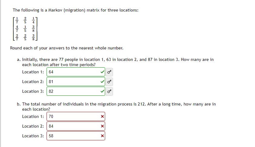 The following is a Markov (migration) matrix for three locations:
- 12/1
-103/000/00
Round each of your answers to the nearest whole number.
a. Initially, there are 77 people in location 1, 63 in location 2, and 87 in location 3. How many are in
each location after two time periods?
Location 1: 64
Location 2: 81
Location 3: 82
b. The total number of individuals in the migration process is 212. After a long time, how many are in
each location?
Location 1: 70
Location 2: 84
Location 3: 58
x
X