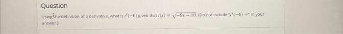 Question
Using the definition of a derivative, what is '(-6) given that f(x)=√-9x-10. (Do not include "(-6)="in your
answer.)