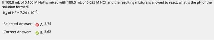 If 100.0 mL of 0.100 M NaF is mixed with 100.0 mL of 0.025 M HCI, and the resulting mixture is allowed to react, what is the pH of the
solution formed?
Ka of HF = 7.24 x 10-4.
Selected Answer:
Correct Answer:
A. 3.74
B, 3.62