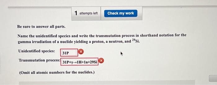 1 attempts left
Be sure to answer all parts.
Name the unidentified species and write the transmutation process in shorthand notation for the
gamma irradiation of a nuclide yielding a proton, a neutron, and 2⁹Si.
Unidentified species:
31P
Transmutation process:
31P+y-1H+In+29Si
Check my work
(Omit all atomic numbers for the nuclides.)