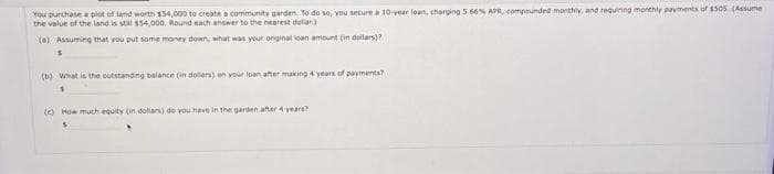 You purchase a plot of land worth $54,000 to create a community garden. To do so, you secure a 10-year loan, charging 5.66% APR, compounded monthly, and requiring monthly payments of $505. (Assume
the value of the land is still $54,000. Round each answer to the nearest dollar)
(a) Assuming that you put some money down, what was your original loan amount (in dollars)?
$
(b) What is the outstanding balance (in dollars) on your loan after making 4 years of payments?
(c) How much equity (in dollars) do you have in the garden after 4 years?
$