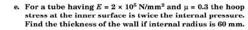 e. For a tube having E = 2 x 105 N/mm2 and u = 0.3 the hoop
stress at the inner surface is twice the internal pressure.
Find the thickness of the wall if internal radius is 60 mm.
