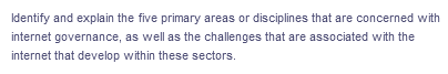 Identify and explain the five primary areas or disciplines that are concerned with
internet governance, as well as the challenges that are associated with the
internet that develop within these sectors.