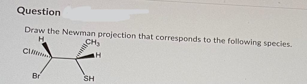 Question
Draw the Newman projection that corresponds to the following species.
H
CH3
Br
SH
