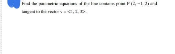 Find the parametric equations of the line contains point P (2, -1, 2) and
tangent to the vector v = <1, 2, 3>.
