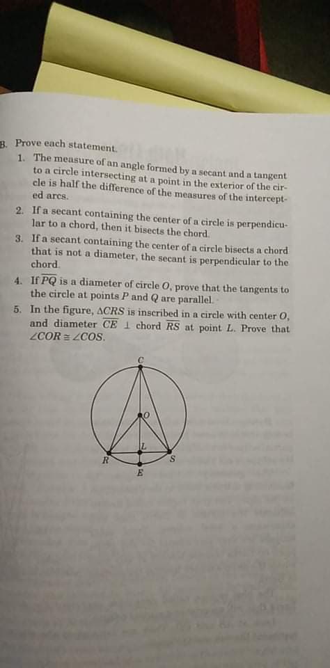 B. Prove each statement.
1. The measure of an angle formed by a secant and a tangent
to a circle intersecting at a point in the exterior of the cir-
cle is half the difference of the measures of the intercept-
ed arcs.
2. If a secant containing the center of a circle is perpendicu-
lar to a chord, then it bisects the chord.
3. If a secant containing the center of a circle bisects a chord
that is not a diameter, the secant is perpendicular to the
chord.
4. If PQ is a diameter of circle O, prove that the tangents to
the circle at points P and Q are parallel.
5. In the figure, ACRS is inscribed in a circle with center 0,
and diameter CE 1 chord RS at point L. Prove that
ZCOR = ZCOS.
