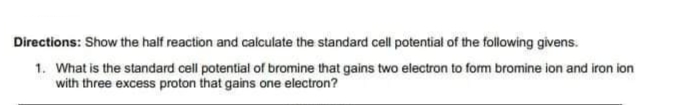 Directions: Show the half reaction and calculate the standard cell potential of the following givens.
1. What is the standard cell potential of bromine that gains two electron to form bromine ion and iron ion
with three excess proton that gains one electron?
