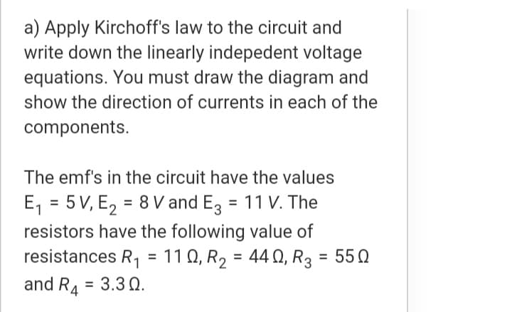 a) Apply Kirchoff's law to the circuit and
write down the linearly indepedent voltage
equations. You must draw the diagram and
show the direction of currents in each of the
components.
The emf's in the circuit have the values
E, = 5V, E, = 8 V and E, = 11 V. The
resistors have the following value of
resistances R, = 11 0, R2 = 44 0, R3 = 550
and RA = 3.3 Q.
%3D
