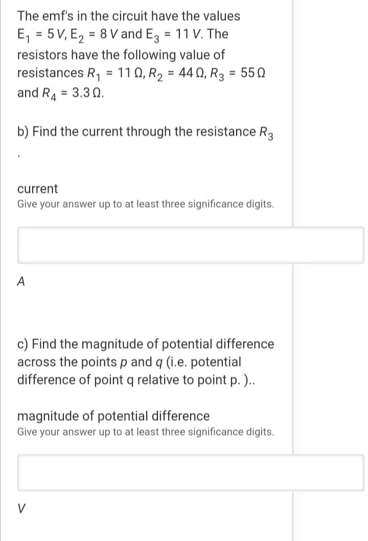 The emf's in the circuit have the values
E, = 5 V, E, = 8 V and E3
resistors have the following value of
resistances R, = 11 Q, R2 = 44 Q, R3 = 550
and R4
= 11 V. The
%3D
%3D
= 3.3 Q.
b) Find the current through the resistance R3
current
Give your answer up to at least three significance digits.
A
c) Find the magnitude of potential difference
across the points p and q (i.e. potential
difference of point q relative to point p.)..
magnitude of potential difference
Give your answer up to at least three significance digits.
V
