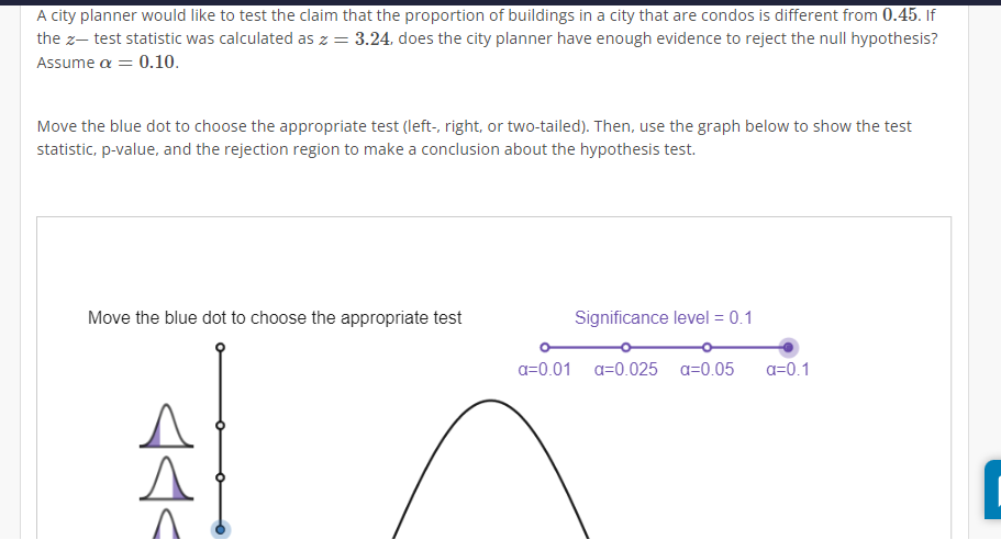 A city planner would like to test the claim that the proportion of buildings in a city that are condos is different from 0.45. If
the z- test statistic was calculated as z = 3.24, does the city planner have enough evidence to reject the null hypothesis?
Assume a = 0.10.
Move the blue dot to choose the appropriate test (left-, right, or two-tailed). Then, use the graph below to show the test
statistic, p-value, and the rejection region to make a conclusion about the hypothesis test.
Move the blue dot to choose the appropriate test
AI
Significance level = 0.1
a=0.01 a 0.025 a=0.05 a=0.1