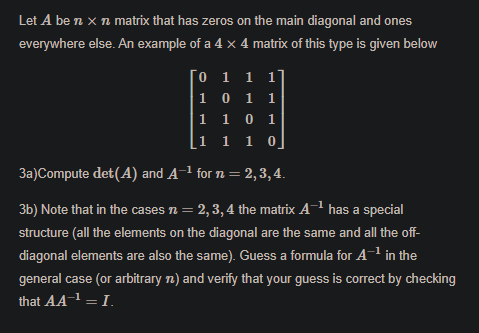 Let A be n x n matrix that has zeros on the main diagonal and ones
everywhere else. An example of a 4 x 4 matrix of this type is given below
0 1 1 1'
1 0 1
1 1 0 1
[1 1 1 0
3a)Compute det(A) and A-1 for n = 2, 3, 4.
3b) Note that in the cases n = 2, 3,4 the matrix A-1 has a special
structure (all the elements on the diagonal are the same and all the off-
diagonal elements are also the same). Guess a formula for A in the
general case (or arbitrary n) and verify that your guess is correct by checking
that AA1 = I.
–1
