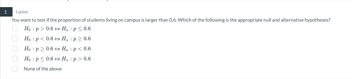 1
1 point
You want to test if the proportion of students living on campus is larger than 0.6. Which of the following is the appropriate null and alternative hypotheses?
Ho p > 0.6 vs Ha: p ≤ 0.6
B O O O O
Ho p < 0.6 vs
Ha: p > 0.6
Ho p≥ 0.6 vs
Ha: p < 0.6
Hop ≤ 0.6 vs Ha: p > 0.6
None of the above