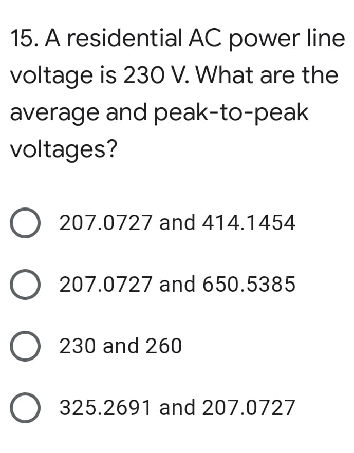 15. A residential AC power line
voltage is 23O V. What are the
average and peak-to-peak
voltages?
O 207.0727 and 414.1454
O 207.0727 and 650.5385
230 and 260
325.2691 and 207.0727
O O O
