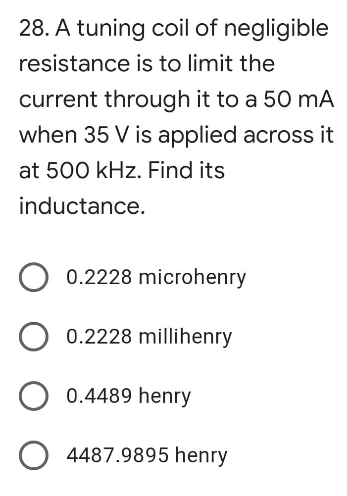 28. A tuning coil of negligible
resistance is to limit the
current through it to a 50 mA
when 35 V is applied across it
at 500 kHz. Find its
inductance.
0.2228 microhenry
0.2228 millihenry
0.4489 henry
4487.9895 henry
