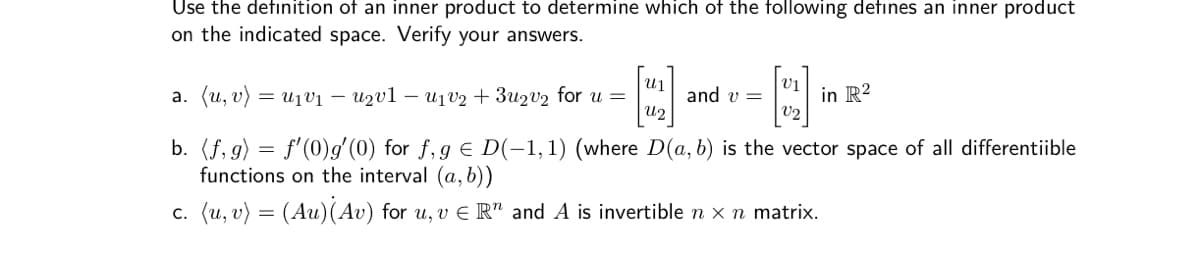 Use the defınition of an inner product to determine which of the following defines an inner product
on the indicated space. Verify your answers.
vị
a. (u, v) = u1vị – Uzvl – u1v2 + 3u2v2 for u =
and v =
U2
in R?
V2
b. (f, g) = f'(0)/(0) for f,g € D(-1,1) (where D(a, b) is the vector space of all differentiible
functions on the interval (a, b))
c. (u, v) = (Au)(Av) for u, v E R" and A is invertible n x n matrix.
