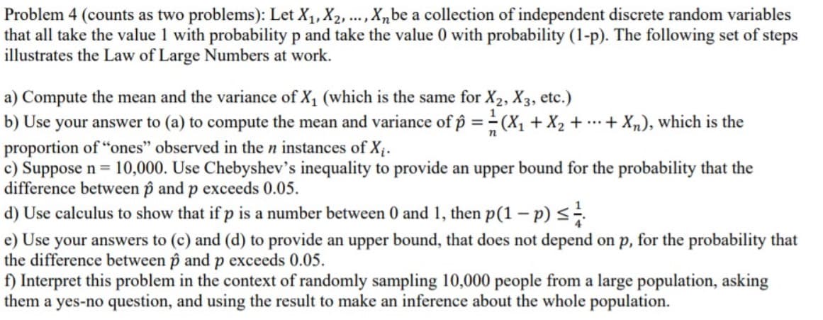 Problem 4 (counts as two problems): Let X1, X2, ... , X,be a collection of independent discrete random variables
that all take the value 1 with probability p and take the value 0 with probability (1-p). The following set of steps
illustrates the Law of Large Numbers at work.
a) Compute the mean and the variance of X1 (which is the same for X2, X3, etc.)
b) Use your answer to (a) to compute the mean and variance of p = (X1 + X2 + .+ X„), which is the
proportion of "ones" observed in the n instances of X;.
c) Suppose n= 10,000. Use Chebyshev's inequality to provide an upper bound for the probability that the
difference between p and p exceeds 0.05.
d) Use calculus to show that if p is a number between 0 and 1, then p(1 – p) <
e) Use your answers to (c) and (d) to provide an upper bound, that does not depend on p, for the probability that
the difference between p and p exceeds 0.05.
f) Interpret this problem in the context of randomly sampling 10,000 people from a large population, asking
them a yes-no question, and using the result to make an inference about the whole population.
%3D
