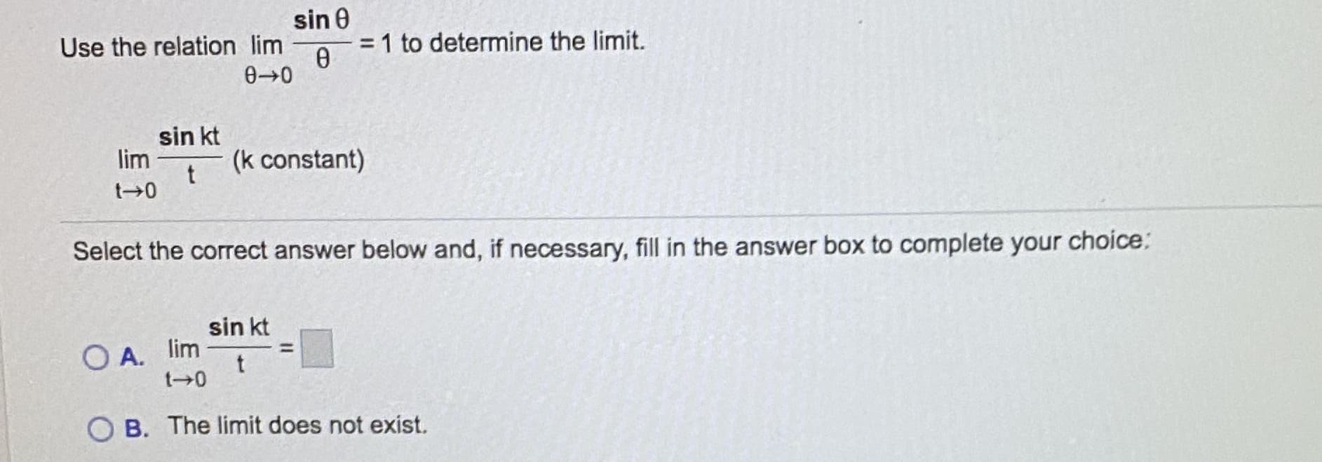 sin 0
= 1 to determine the limit.
Use the relation lim
%3D
sin kt
lim
t
(k constant)
Select the correct answer below and, if necessary, fill in the answer box to complete your choice:
sin kt
O A. lim
t 0
%3D
B. The limit does not exist.
