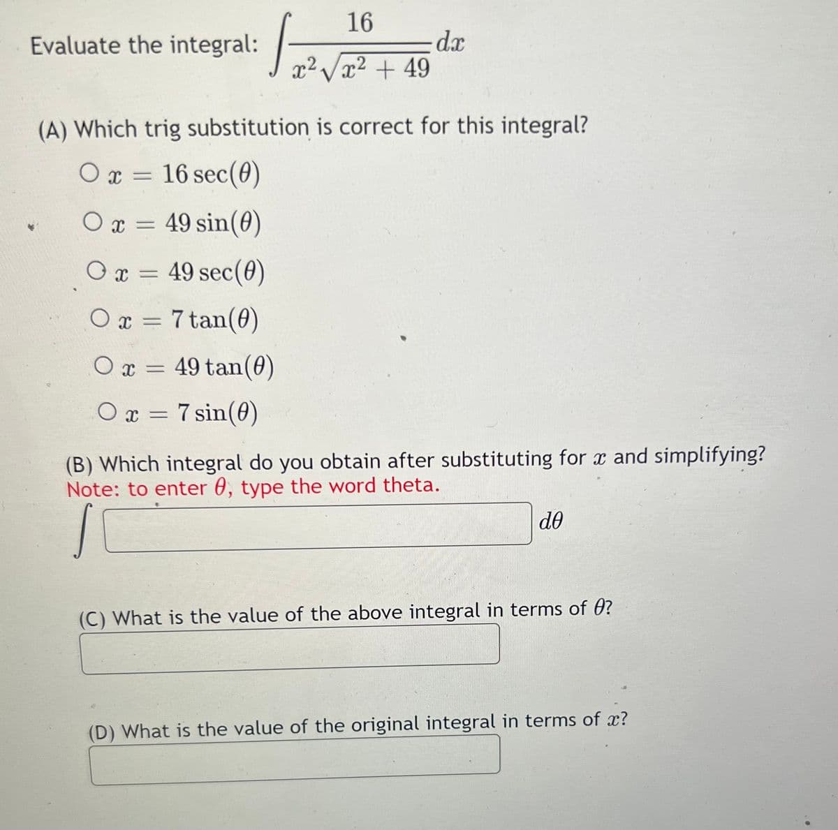 + 49
Evaluate the integral:
16
dx
x²Vx² + 49
(A) Which trig substitution is correct for this integral?
O x = 16 sec(0)
O x =
49 sin(0)
Ox = 49 sec(0)
O x = 7 tan(0)
O x = 49 tan(0)
%3D
O x = 7 sin(0)
(B) Which integral do you obtain after substituting for x and simplifying?
Note: to enter 0, type the word theta.
do
(C) What is the value of the above integral in terms of 0?
(D) What is the value of the original integral in terms of x?
