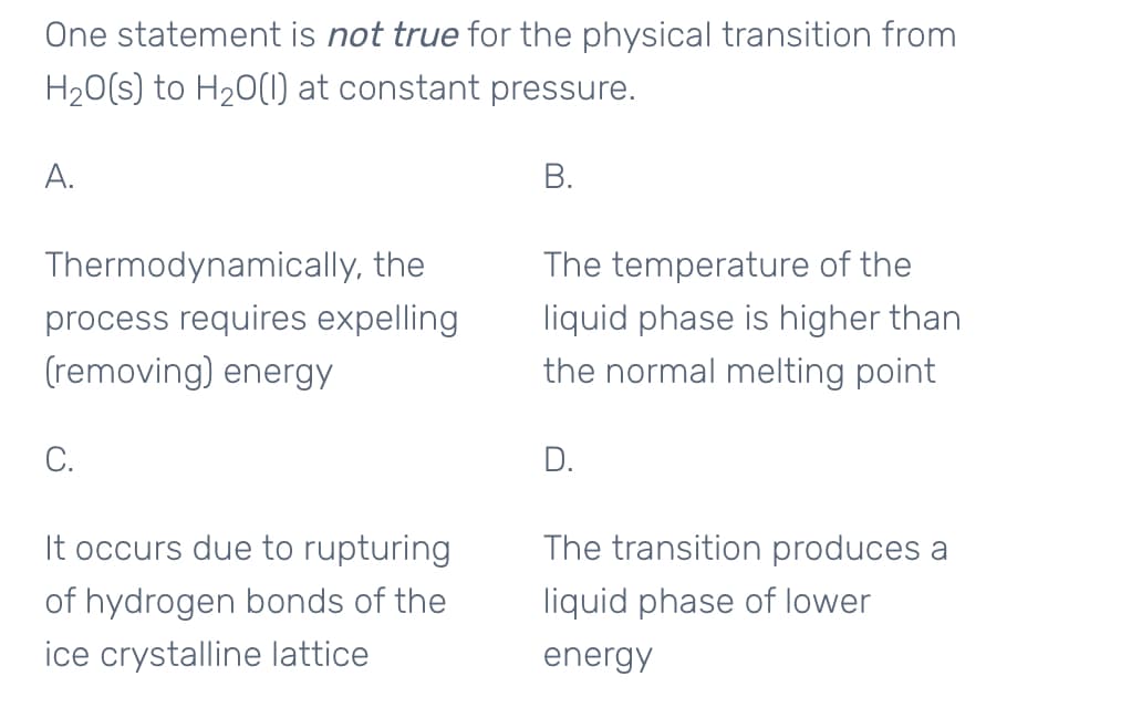 One statement is not true for the physical transition from
H20(s) to H20(1 at constant pressure.
A.
В.
Thermodynamically, the
The temperature of the
process requires expelling
(removing) energy
liquid phase is higher than
the normal melting point
С.
D.
It occurs due to rupturing
The transition produces a
of hydrogen bonds of the
liquid phase of lower
ice crystalline lattice
energy
