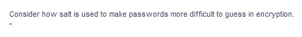 Consider how salt is used to make passwords more difficult to guess in encryption.