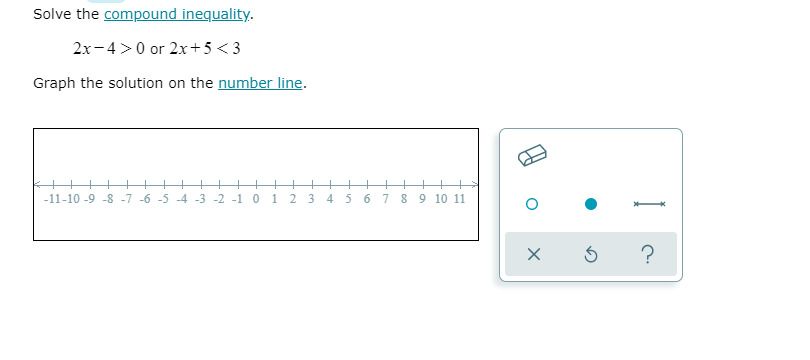 Solve the compound inequality.
2x-4>0 or 2x+5<3
Graph the solution on the number line.
-11-10 -9 -8 -7 -6 -5 -4 -3 -2 -1 0 1 2 3 4 5
6 7
8 9 10 11
