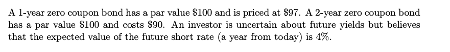 A 1-year zero coupon bond has a par value $100 and is priced at $97. A 2-year zero coupon bond
has a par value $100 and costs $90. An investor is uncertain about future yields but believes
that the expected value of the future short rate (a year from today) is 4%.
