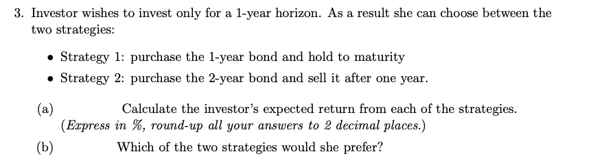 3. Investor wishes to invest only for a l-year horizon. As a result she can choose between the
two strategies:
• Strategy 1: purchase the 1-year bond and hold to maturity
• Strategy 2: purchase the 2-year bond and sell it after one year.
(a)
(Express in %, round-up all your answers to 2 decimal places.)
Calculate the investor's expected return from each of the strategies.
(Ъ)
Which of the two strategies would she prefer?
