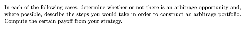 In each of the following cases, determine whether or not there is an arbitrage opportunity and,
where possible, describe the steps you would take in order to construct an arbitrage portfolio.
Compute the certain payoff from your strategy.
