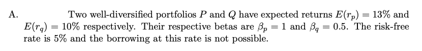 A.
Two well-diversified portfolios P and Q have expected returns E(r,) = 13% and
E(ra) = 10% respectively. Their respective betas are B, = 1 and Bg = 0.5. The risk-free
rate is 5% and the borrowing at this rate is not possible.
