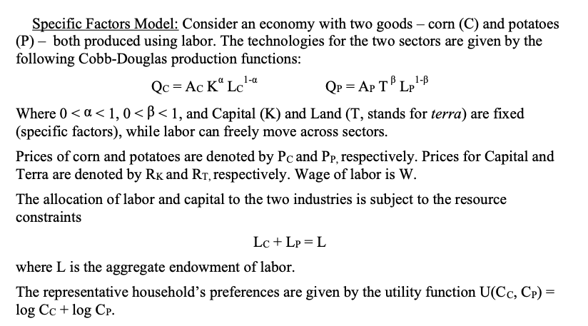 Specific Factors Model: Consider an economy with two goods – corn (C) and potatoes
(P) – both produced using labor. The technologies for the two sectors are given by the
following Cobb-Douglas production functions:
1-a
Qc= Ac K“ Lc
Qp = Ap T Lp'B
Where 0 <a < 1, 0< ß < 1, and Capital (K) and Land (T, stands for terra) are fixed
(specific factors), while labor can freely move across sectors.
Prices of corn and potatoes are denoted by Pc and Pp, respectively. Prices for Capital and
Terra are denoted by Rk and RT, respectively. Wage of labor is W.
The allocation of labor and capital to the two industries is subject to the resource
constraints
Lc + Lp = L
where L is the aggregate endowment of labor.
The representative household's preferences are given by the utility function U(Cc, Cp) =
log Cc + log CP.
