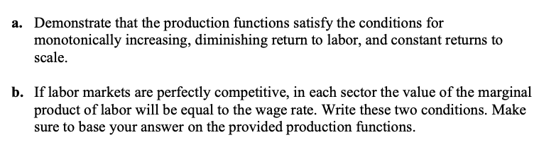 a. Demonstrate that the production functions satisfy the conditions for
monotonically increasing, diminishing return to labor, and constant returns to
scale.
b. If labor markets are perfectly competitive, in each sector the value of the marginal
product of labor will be equal to the wage rate. Write these two conditions. Make
sure to base your answer on the provided production functions.
