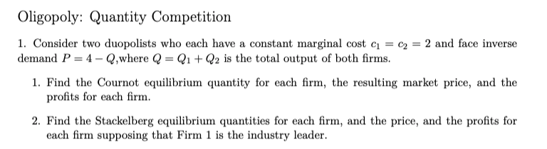 Oligopoly: Quantity Competition
1. Consider two duopolists who each have a constant marginal cost c = c2 = 2 and face inverse
demand P = 4 – Q,where Q = Q1 + Q2 is the total output of both firms.
1. Find the Cournot equilibrium quantity for each firm, the resulting market price, and the
profits for each firm.
2. Find the Stackelberg equilibrium quantities for each firm, and the price, and the profits for
each firm supposing that Firm 1 is the industry leader.
