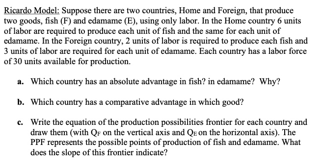 Ricardo Model: Suppose there are two countries, Home and Foreign, that produce
two goods, fish (F) and edamame (E), using only labor. In the Home country 6 units
of labor are required to produce each unit of fish and the same for each unit of
edamame. In the Foreign country, 2 units of labor is required to produce each fish and
3 units of labor are required for each unit of edamame. Each country has a labor force
of 30 units available for production.
a. Which country has an absolute advantage in fish? in edamame? Why?
b. Which country has a comparative advantage in which good?
c. Write the equation of the production possibilities frontier for each country and
draw them (with QF on the vertical axis and QE on the horizontal axis). The
PPF represents the possible points of production of fish and edamame. What
does the slope of this frontier indicate?
