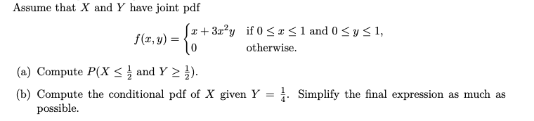 Assume that X and Y have joint pdf
x+ 3x?y if 0 <x <1 and 0 < y < 1,
f(x, y)
otherwise.
(a) Compute P(X < and Y > }).
(b) Compute the conditional pdf of X given Y = . Simplify the final expression as much as
possible.
