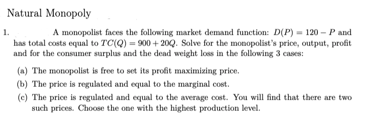 Natural Monopoly
A monopolist faces the following market demand function: D(P) = 120 – P and
has total costs equal to TC(Q) = 900 + 20Q. Solve for the monopolist's price, output, profit
and for the consumer surplus and the dead weight loss in the following 3 cases:
1.
(a) The monopolist is free to set its profit maximizing price.
(b) The price is regulated and equal to the marginal cost.
(c) The price is regulated and equal to the average cost. You will find that there are two
such prices. Choose the one with the highest production level.
