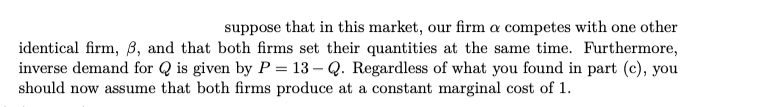 suppose that in this market, our firm a competes with one other
identical firm, B, and that both firms set their quantities at the same time. Furthermore,
inverse demand for Q is given by P = 13 – Q. Regardless of what you found in part (c), you
should now assume that both firms produce at a constant marginal cost of 1.
